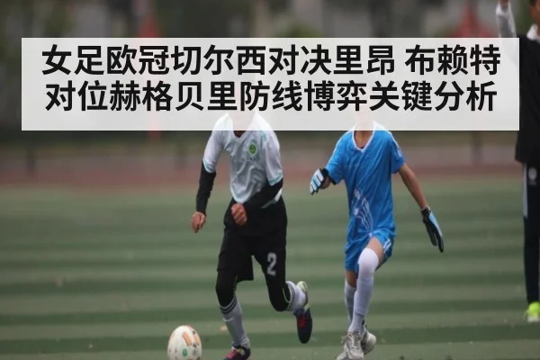 女足欧冠切尔西对决里昂 布赖特对位赫格贝里防线博弈关键分析